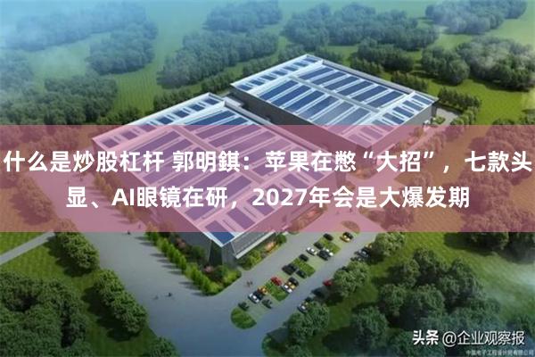 什么是炒股杠杆 郭明錤：苹果在憋“大招”，七款头显、AI眼镜在研，2027年会是大爆发期