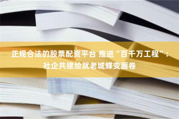 正规合法的股票配资平台 推进“百千万工程”:社企共建绘就老城蝶变画卷