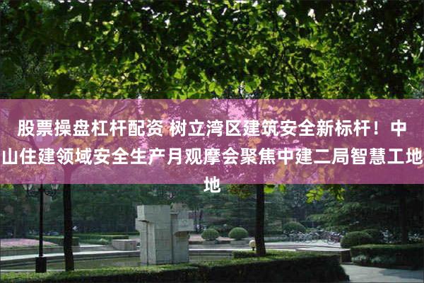 股票操盘杠杆配资 树立湾区建筑安全新标杆!中山住建领域安全生产月观摩会聚焦中建二局智慧工地