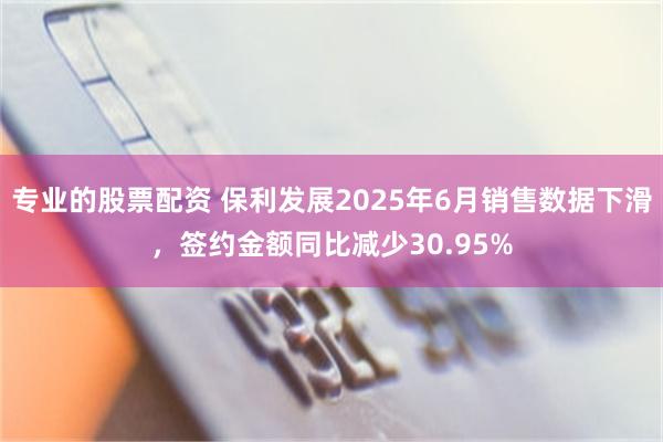 专业的股票配资 保利发展2025年6月销售数据下滑，签约金额同比减少30.95%