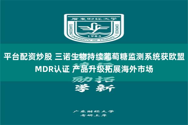 平台配资炒股 三诺生物持续葡萄糖监测系统获欧盟MDR认证 产品升级拓展海外市场