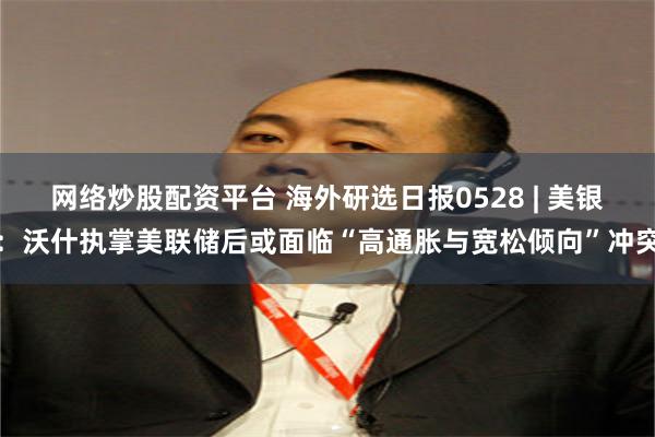 网络炒股配资平台 海外研选日报0528 | 美银：沃什执掌美联储后或面临“高通胀与宽松倾向”冲突