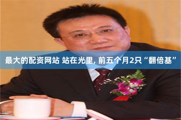 最大的配资网站 站在光里, 前五个月2只“翻倍基”