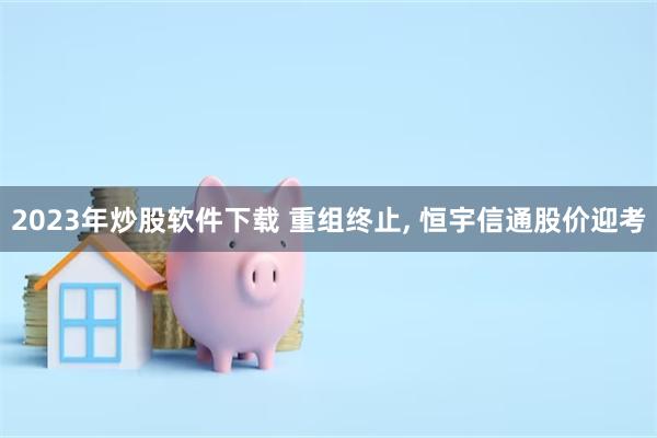 2023年炒股软件下载 重组终止, 恒宇信通股价迎考