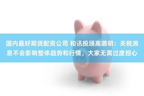 国内最好期货配资公司 和讯投顾高璐明：关税消息不会影响整体趋势和行情，大家无需过度担心