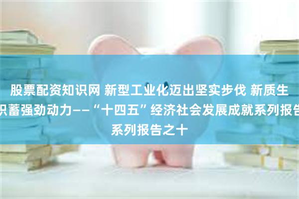 股票配资知识网 新型工业化迈出坚实步伐 新质生产力积蓄强劲动力——“十四五”经济社会发展成就系列报告之十