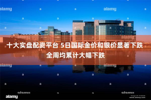 十大实盘配资平台 5日国际金价和银价显著下跌 全周均累计大幅下跌