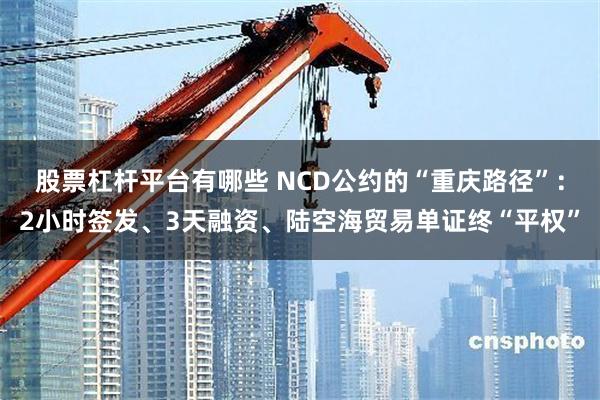 股票杠杆平台有哪些 NCD公约的“重庆路径”：2小时签发、3天融资、陆空海贸易单证终“平权”
