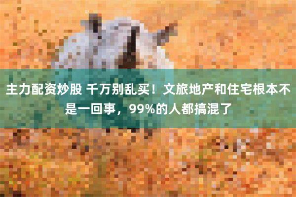 主力配资炒股 千万别乱买！文旅地产和住宅根本不是一回事，99%的人都搞混了