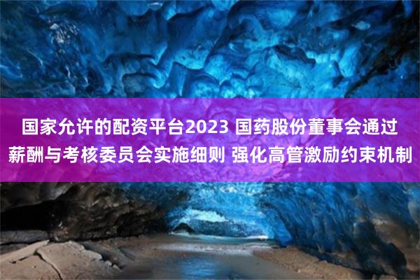国家允许的配资平台2023 国药股份董事会通过薪酬与考核委员会实施细则 强化高管激励约束机制