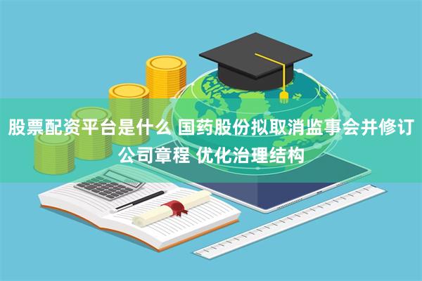 股票配资平台是什么 国药股份拟取消监事会并修订公司章程 优化治理结构