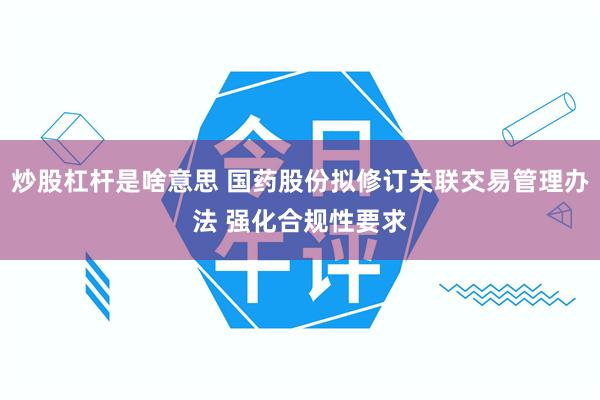 炒股杠杆是啥意思 国药股份拟修订关联交易管理办法 强化合规性要求