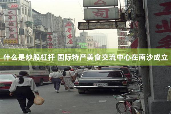 什么是炒股杠杆 国际特产美食交流中心在南沙成立