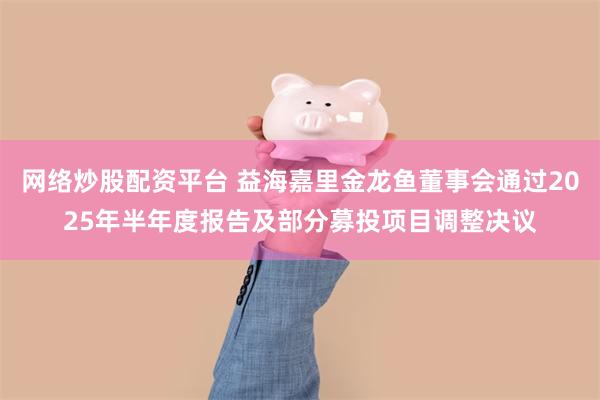 网络炒股配资平台 益海嘉里金龙鱼董事会通过2025年半年度报告及部分募投项目调整决议