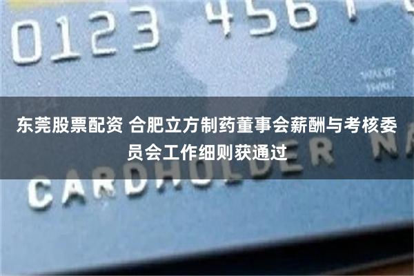 东莞股票配资 合肥立方制药董事会薪酬与考核委员会工作细则获通过