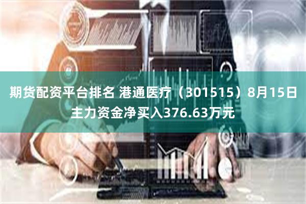 期货配资平台排名 港通医疗（301515）8月15日主力资金净买入376.63万元