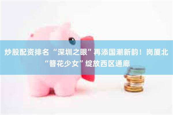 炒股配资排名 “深圳之眼”再添国潮新韵！岗厦北“簪花少女”绽放西区通廊