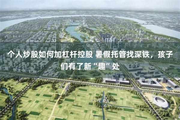 个人炒股如何加杠杆控股 暑假托管找深铁，孩子们有了新“趣”处