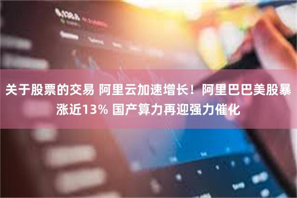 关于股票的交易 阿里云加速增长！阿里巴巴美股暴涨近13% 国产算力再迎强力催化