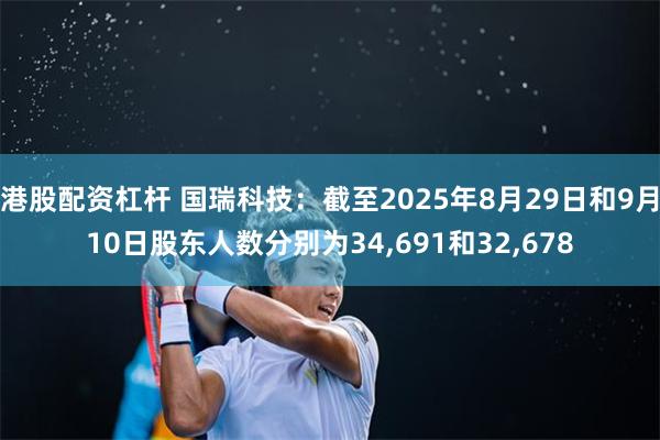 港股配资杠杆 国瑞科技：截至2025年8月29日和9月10日股东人数分别为34,691和32,678