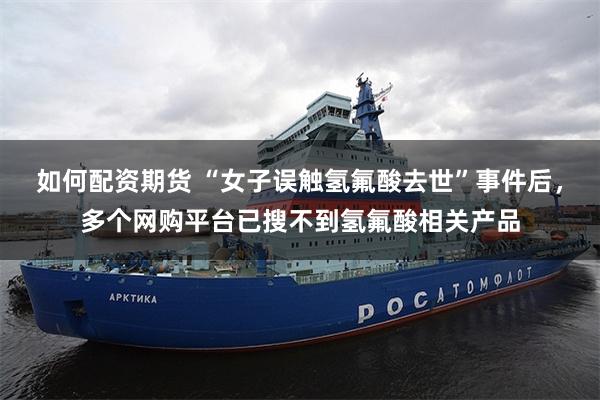 如何配资期货 “女子误触氢氟酸去世”事件后，多个网购平台已搜不到氢氟酸相关产品