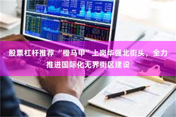 股票杠杆推荐 “橙马甲”上岗华强北街头,全力推进国际化无界街区建设