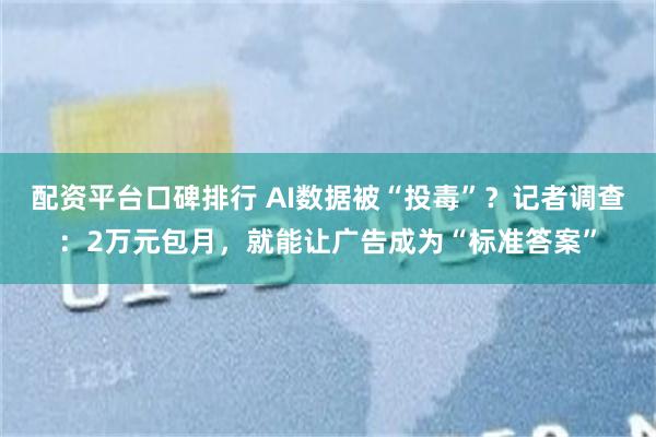 配资平台口碑排行 AI数据被“投毒”？记者调查：2万元包月，就能让广告成为“标准答案”
