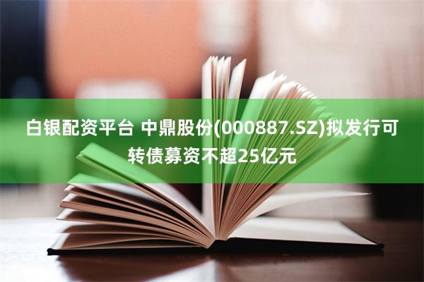 白银配资平台 中鼎股份(000887.SZ)拟发行可转债募资不超25亿元