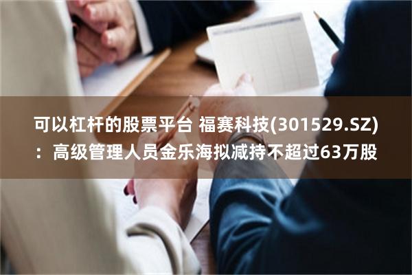 可以杠杆的股票平台 福赛科技(301529.SZ)：高级管理人员金乐海拟减持不超过63万股