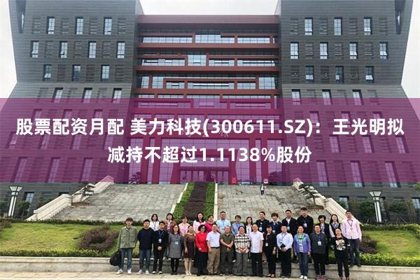 股票配资月配 美力科技(300611.SZ)：王光明拟减持不超过1.1138%股份