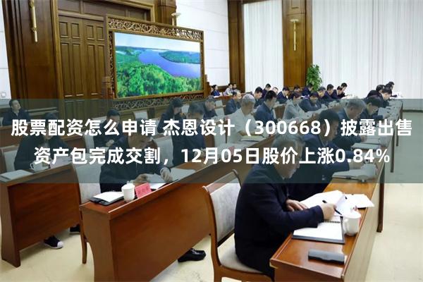 股票配资怎么申请 杰恩设计（300668）披露出售资产包完成交割，12月05日股价上涨0.84%