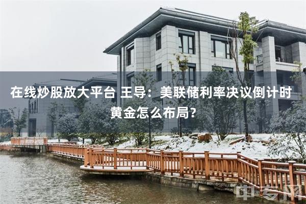 在线炒股放大平台 王导:美联储利率决议倒计时 黄金怎么布局?