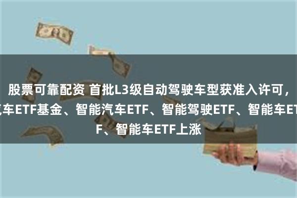股票可靠配资 首批L3级自动驾驶车型获准入许可，智能汽车ETF基金、智能汽车ETF、智能驾驶ETF、智能车ETF上涨