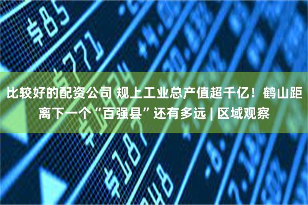 比较好的配资公司 规上工业总产值超千亿！鹤山距离下一个“百强县”还有多远 | 区域观察