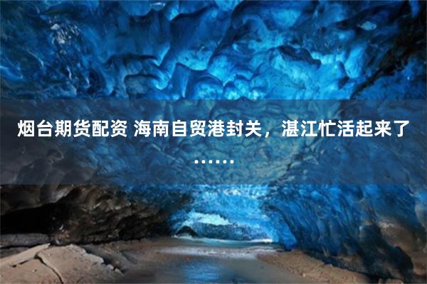 烟台期货配资 海南自贸港封关，湛江忙活起来了……