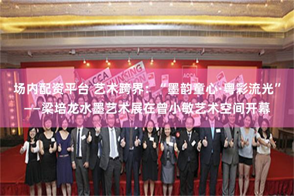 场内配资平台 艺术跨界：“墨韵童心·粤彩流光”——梁培龙水墨艺术展在曾小敏艺术空间开幕