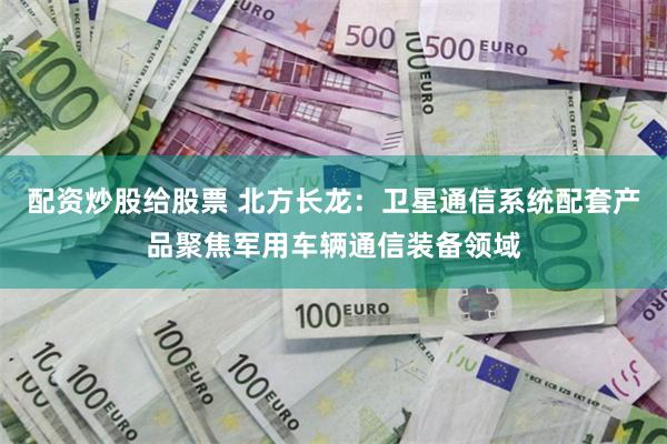 配资炒股给股票 北方长龙：卫星通信系统配套产品聚焦军用车辆通信装备领域