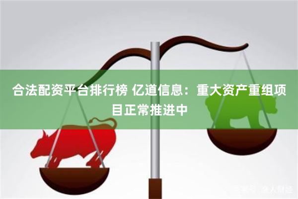 合法配资平台排行榜 亿道信息:重大资产重组项目正常推进中