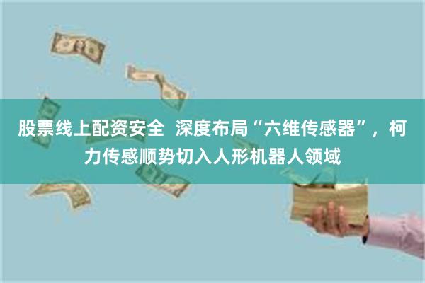 股票线上配资安全  深度布局“六维传感器”，柯力传感顺势切入人形机器人领域