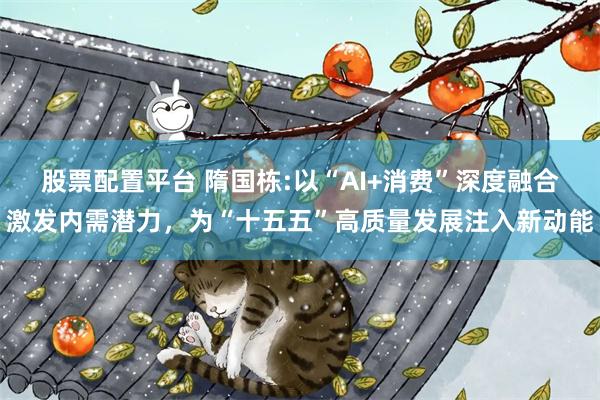 股票配置平台 隋国栋:以“AI+消费”深度融合激发内需潜力，为“十五五”高质量发展注入新动能