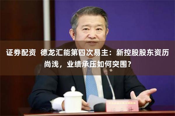 证劵配资  德龙汇能第四次易主：新控股股东资历尚浅，业绩承压如何突围？