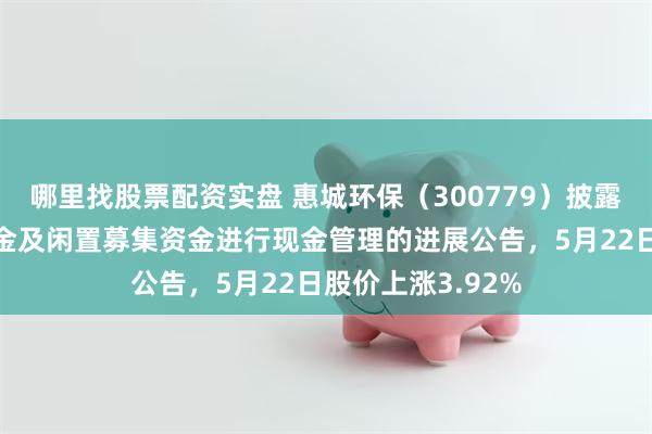 哪里找股票配资实盘 惠城环保（300779）披露使用部分自有资金及闲置募集资金进行现金管理的进展公告，5月22日股价上涨3.92%