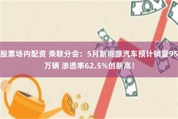 股票场内配资 乘联分会:5月新能源汽车预计销量95万辆 渗透率62.5%创新高!