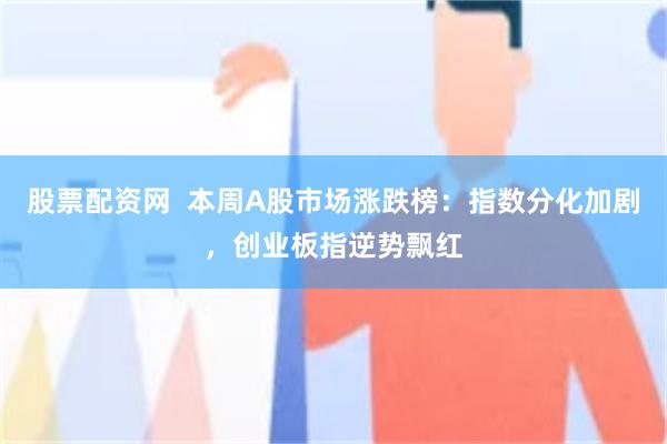 股票配资网  本周A股市场涨跌榜：指数分化加剧，创业板指逆势飘红