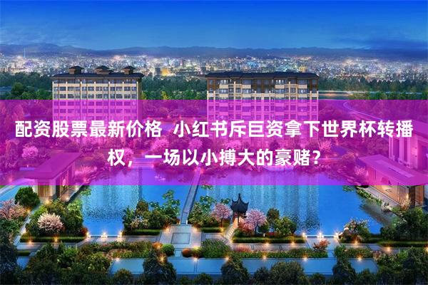 配资股票最新价格 小红书斥巨资拿下世界杯转播权,一场以小搏大的豪赌?
