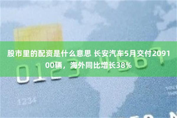 股市里的配资是什么意思 长安汽车5月交付209100辆，海外同比增长38%