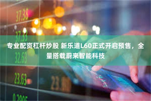 专业配资杠杆炒股 新乐道L60正式开启预售，全量搭载蔚来智能科技