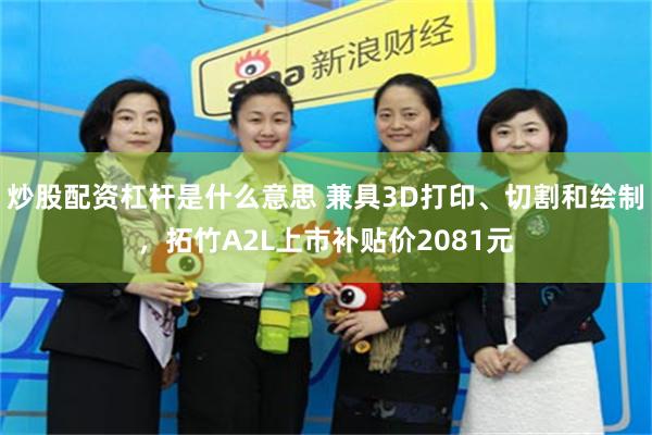 炒股配资杠杆是什么意思 兼具3D打印、切割和绘制,拓竹A2L上市补贴价2081元