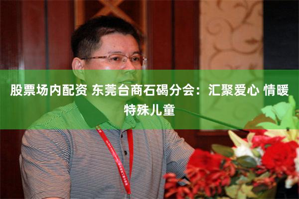 股票场内配资 东莞台商石碣分会：汇聚爱心 情暖特殊儿童