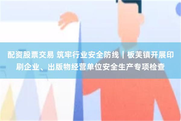 配资股票交易 筑牢行业安全防线｜板芙镇开展印刷企业、出版物经营单位安全生产专项检查